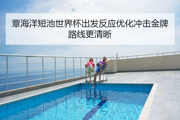 覃海洋短池世界杯出发反应优化冲击金牌路线更清晰