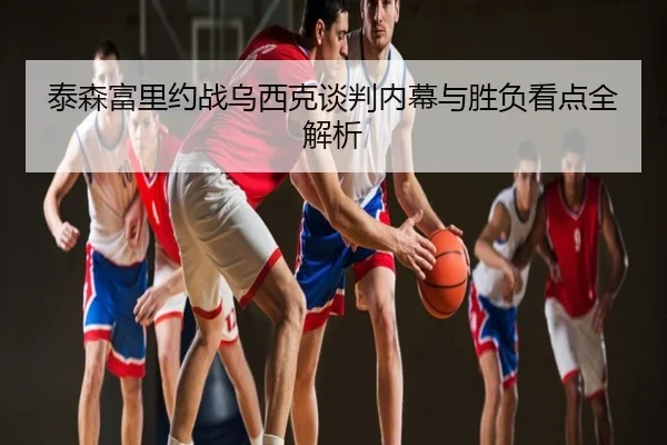 泰森富里约战乌西克谈判内幕与胜负看点全解析