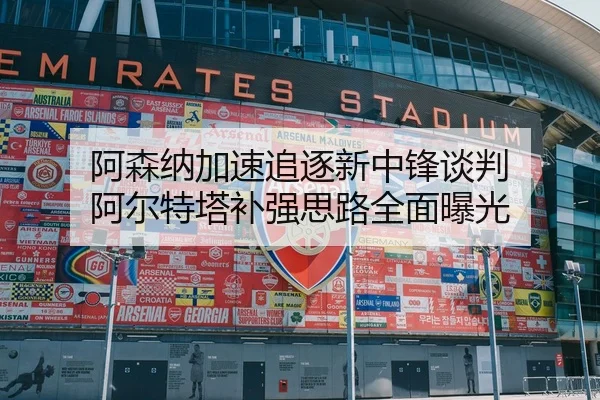 阿森纳加速追逐新中锋谈判 阿尔特塔补强思路全面曝光